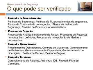 Gerenciamento de Segurança

    O que pode ser verificado
   Controles de Gerenciamento:
    Políticas de Segurança, Políticas de TI, procedimentos de segurança,
    Planos de Continuidade de Negócios, Planos de melhoria de
    Segurança, Revisão de Processos Administrativos;
   Processo do Negócio:
    Processo de Análise e tratamento de Riscos, Processos de Recursos
    humanos bem definidos, Processo de manipulação de Medias e
    documentos;
   Controles Operacionais :
    Procedimentos Operacionais, Controle de Mudanças, Gerenciamento
    de Problemas, Gerenciamento de Capacidade, Gerenciamento de
    Liberações, Política de Backup, Descarte Seguro;
   Controles Técnicos:
    Gerenciamento de Patches, Anti-Virus, IDS, Firewall, Filtro de
    Conteúdo.
 