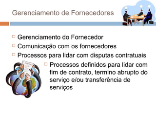 Gerenciamento de Fornecedores


   Gerenciamento do Fornecedor
   Comunicação com os fornecedores
   Processos para lidar com disputas contratuais
                Processos definidos para lidar com
                 fim de contrato, termino abrupto do
                 serviço e/ou transferência de
                 serviços
 