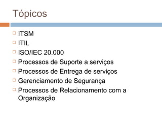 Tópicos
   ITSM
   ITIL
   ISO/IEC 20.000
   Processos de Suporte a serviços
   Processos de Entrega de serviços
   Gerenciamento de Segurança
   Processos de Relacionamento com a
    Organização
 