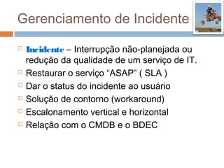 Gerenciamento de Incidente
   Incidente – Interrupção não-planejada ou
    redução da qualidade de um serviço de IT.
   Restaurar o serviço “ASAP” ( SLA )
   Dar o status do incidente ao usuário
   Solução de contorno (workaround)
   Escalonamento vertical e horizontal
   Relação com o CMDB e o BDEC
 