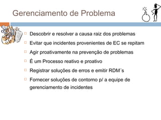 Gerenciamento de Problema

     Descobrir e resolver a causa raiz dos problemas
     Evitar que incidentes provenientes de EC se repitam
     Agir proativamente na prevenção de problemas
     É um Processo reativo e proativo
     Registrar soluções de erros e emitir RDM´s
     Fornecer soluções de contorno p/ a equipe de
      gerenciamento de incidentes
 