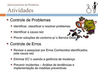 Gerenciamento de Problema

Atividades
  Controle de Problemas
    Identificar, classificar e resolver problemas
    Identificar a causa raiz
    Prover soluções de contorno p/ o Service Desk

  Controle de Erros
    Revisar e pesquisar por Erros Conhecidos identificados
    pela causa raiz
    Eliminar EC´s usando a gerência de mudança
    Prevenir incidentes – Análise de tendências e
    implementação de medidas preventivas
 