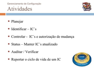 Gerenciamento de Configuração

Atividades

   Planejar

   Identificar – IC´s

   Controlar - IC´s e autorização de mudança

   Status – Manter IC´s atualizado

   Auditar / Verificar

   Reportar o ciclo de vida de um IC
 