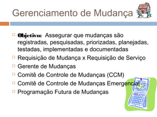 Gerenciamento de Mudança

   Objetivo: Assegurar que mudanças são
    registradas, pesquisadas, priorizadas, planejadas,
    testadas, implementadas e documentadas
   Requisição de Mudança x Requisição de Serviço
   Gerente de Mudanças
   Comitê de Controle de Mudanças (CCM)
   Comitê de Controle de Mudanças Emergencial
   Programação Futura de Mudanças
 