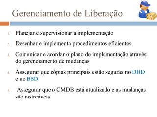 Gerenciamento de Liberação
1.   Planejar e supervisionar a implementação
2.   Desenhar e implementa procedimentos eficientes
3.   Comunicar e acordar o plano de implementação através
     do gerenciamento de mudanças
4.   Assegurar que cópias principais estão seguras no DHD
     e no BSD
5.    Assegurar que o CMDB está atualizado e as mudanças
     são rastreáveis
 