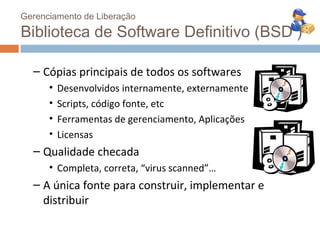 Gerenciamento de Liberação

Biblioteca de Software Definitivo (BSD )

  – Cópias principais de todos os softwares
      •   Desenvolvidos internamente, externamente
      •   Scripts, código fonte, etc
      •   Ferramentas de gerenciamento, Aplicações
      •   Licensas
  – Qualidade checada
      • Completa, correta, “virus scanned”…
  – A única fonte para construir, implementar e
    distribuir
 