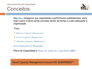 Gerenciamento de Capacidade

 Conceitos
         Objetivo: Assegurar que capacidade e performance estabelecidas para
          hoje e para o futuro serão providas dentro do tempo e custo adequado à
          organização.
          Foco:
             Business Capacity Management
             Service Capacity Management
             Resource Capacity Management

         Gerenciamento de Demandas
         Plano de Capacidade e Banco de dados de capacidade (BDC)




         “Good Capacity Management ensures NO SURPRISES!”
79
 