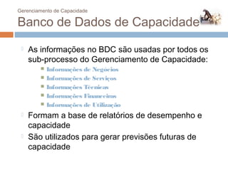 Gerenciamento de Capacidade

 Banco de Dados de Capacidade
        As informações no BDC são usadas por todos os
         sub-processo do Gerenciamento de Capacidade:
               Informações de Negócios
               Informações de Serviços
               Informações Técnicas
               Informações Financeiras
               Informações de Utilização
        Formam a base de relatórios de desempenho e
         capacidade
        São utilizados para gerar previsões futuras de
         capacidade
83
 