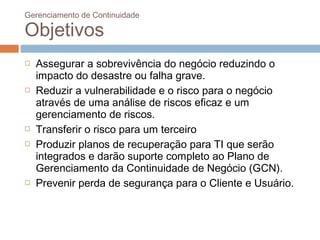Gerenciamento de Continuidade

Objetivos
   Assegurar a sobrevivência do negócio reduzindo o
    impacto do desastre ou falha grave.
   Reduzir a vulnerabilidade e o risco para o negócio
    através de uma análise de riscos eficaz e um
    gerenciamento de riscos.
   Transferir o risco para um terceiro
   Produzir planos de recuperação para TI que serão
    integrados e darão suporte completo ao Plano de
    Gerenciamento da Continuidade de Negócio (GCN).
   Prevenir perda de segurança para o Cliente e Usuário.
 