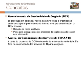 Gerenciamento de Continuidade

Conceitos
   Gerenciamento da Continuidade do Negócio (GCN)
    se preocupa em gerenciar riscos, garantindo que a organização
    continue a operar pelo menos no mínimo nível pré-determinado. O
    GCN envolve:
          Redução de riscos aceitáveis
          Plano para a recuperação dos processos do negócio quando ocorrer
           uma interrupção
   Gerenc. da Continuidade dos Serviços de TI (GCSTI)
    é parte do processo de GCN e depende da informação vinda dele. Ele
    foca na continuidade dos serviços de TI para o negócio.
 