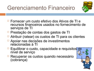 Gerenciamento Financeiro

   Fornecer um custo efetivo dos Ativos de TI e
    recursos financeiros usados no fornecimento de
    serviços de TI
   Prestação de contas dos gastos de TI
   Atribuir (ratear) os custos de TI para os clientes
   Apoiar nas decisões de investimentos
    relacionadas à TI
   Equilibrar o custo, capacidade e requisitos de
    nível de serviço
   Recuperar os custos quando necessário
    (cobrança)
 