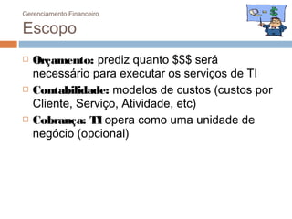 Gerenciamento Financeiro

Escopo
   Orçamento: prediz quanto $$$ será
    necessário para executar os serviços de TI
   Contabilidade: modelos de custos (custos por
    Cliente, Serviço, Atividade, etc)
   Cobrança: TI opera como uma unidade de
    negócio (opcional)
 