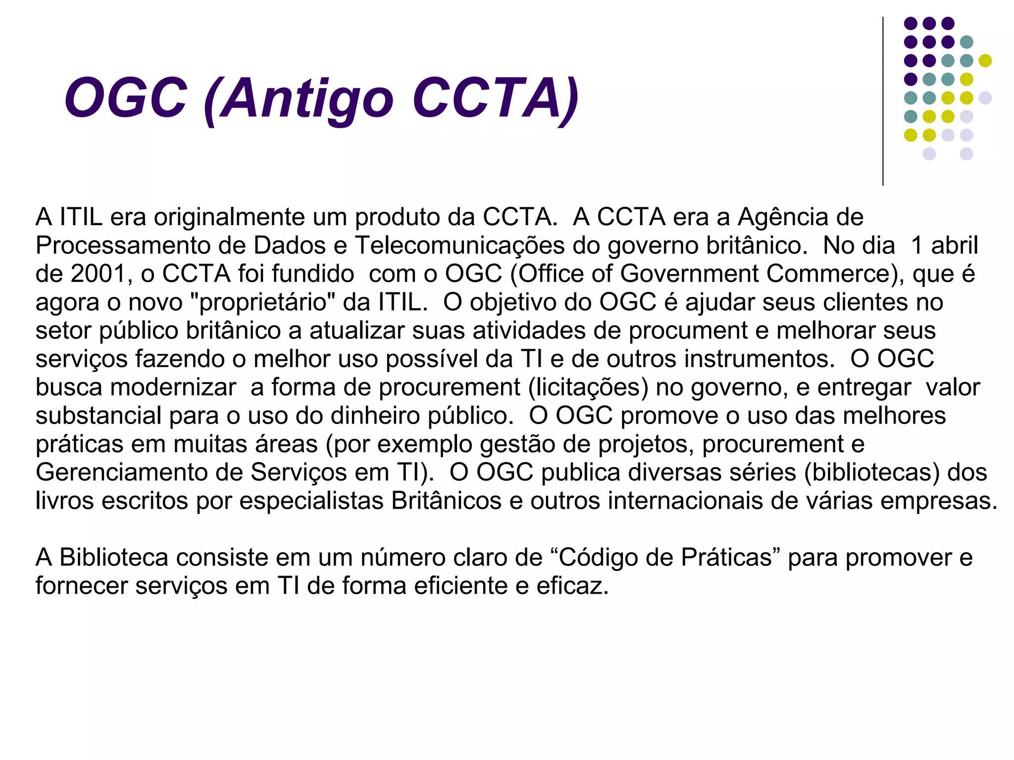 OGC (Antigo CCTA)   A ITIL era originalmente um produto da CCTA.  A CCTA era a Agência de Processamento de Dados e Telecomunicações do governo britânico.  No dia  1 abril de 2001, o CCTA foi fundido  com o OGC (Office of Government Commerce), que é agora o novo "proprietário" da ITIL.  O objetivo do OGC é ajudar seus clientes no setor público britânico a atualizar suas atividades de procument e melhorar seus serviços fazendo o melhor uso possível da TI e de outros instrumentos.  O OGC busca modernizar  a forma de procurement (licitações) no governo, e entregar  valor substancial para o uso do dinheiro público.  O OGC promove o uso das melhores práticas em muitas áreas (por exemplo gestão de projetos, procurement e Gerenciamento de Serviços em TI).  O OGC publica diversas séries (bibliotecas) dos livros escritos por especialistas Britânicos e outros internacionais de várias empresas.    A Biblioteca consiste em um número claro de “Código de Práticas” para promover e fornecer serviços em TI de forma eficiente e eficaz.   