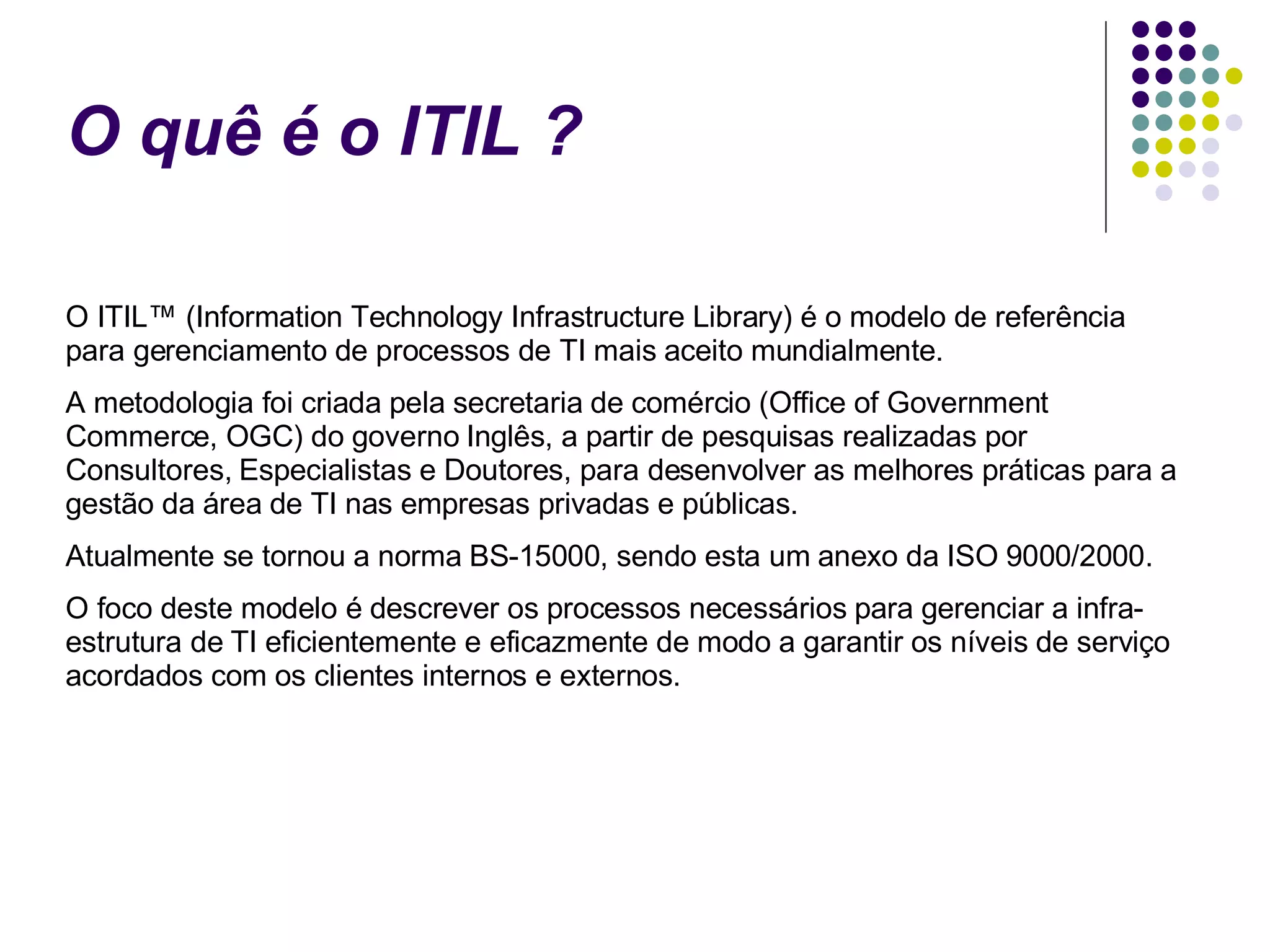 O quê é o ITIL ? O ITIL™ (Information Technology Infrastructure Library) é o modelo de referência para gerenciamento de processos de TI mais aceito mundialmente. A metodologia foi criada pela secretaria de comércio (Office of Government Commerce, OGC) do governo Inglês, a partir de pesquisas realizadas por Consultores, Especialistas e Doutores, para desenvolver as melhores práticas para a gestão da área de TI nas empresas privadas e públicas. Atualmente se tornou a norma BS-15000, sendo esta um anexo da ISO 9000/2000. O foco deste modelo é descrever os processos necessários para gerenciar a infra-estrutura de TI eficientemente e eficazmente de modo a garantir os níveis de serviço acordados com os clientes internos e externos. 
