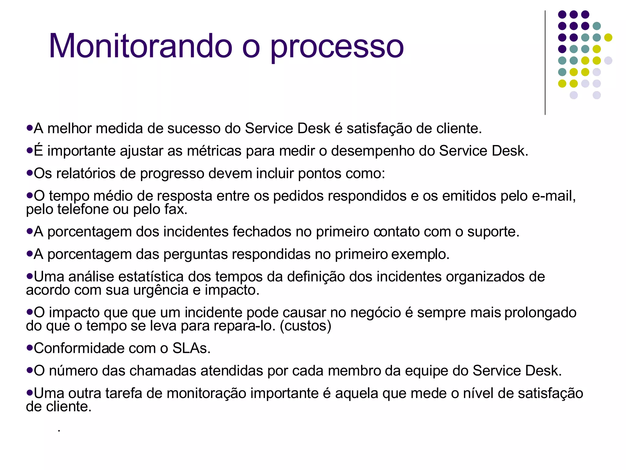 A melhor medida de sucesso do Service Desk é satisfação de cliente. É importante ajustar as métricas para medir o desempenho do Service Desk. Os relatórios de progresso devem incluir pontos como: O tempo médio de resposta entre os pedidos respondidos e os emitidos pelo e-mail, pelo telefone ou pelo fax. A porcentagem dos incidentes fechados no primeiro contato com o suporte. A porcentagem das perguntas respondidas no primeiro exemplo.  Uma análise estatística dos tempos da definição dos incidentes organizados de acordo com sua urgência e impacto. O impacto que que um incidente pode causar no negócio é sempre mais prolongado  do que o tempo se leva para repara-lo. (custos) Conformidade com o SLAs. O número das chamadas atendidas por cada membro da equipe do Service Desk. Uma outra tarefa de monitoração importante é aquela que mede o nível de satisfação de cliente.  . Monitorando o processo 
