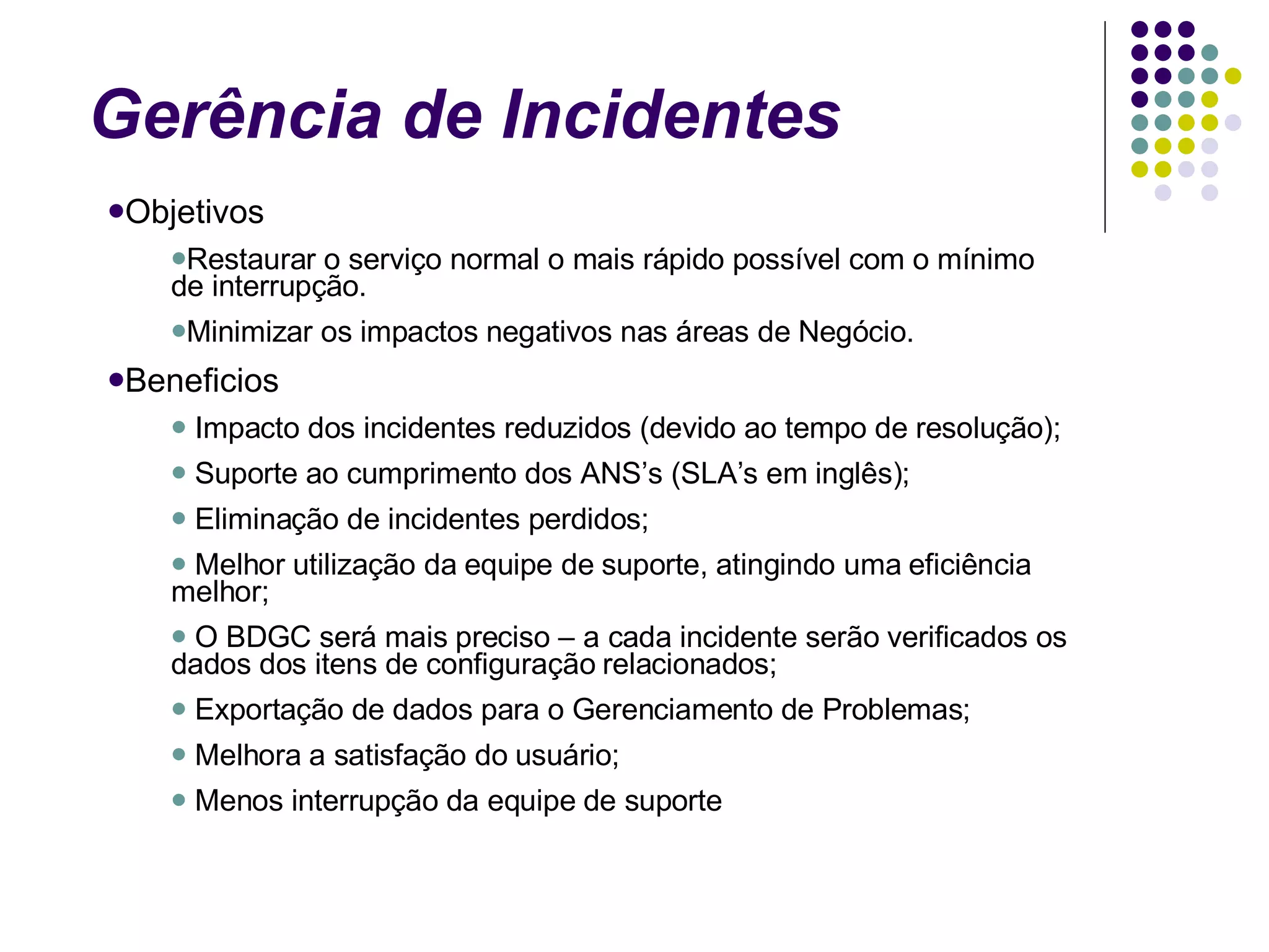 Gerência de Incidentes Objetivos Restaurar o serviço normal o mais rápido possível com o mínimo de interrupção. Minimizar os impactos negativos nas áreas de Negócio. Beneficios Impacto dos incidentes reduzidos (devido ao tempo de resolução); Suporte ao cumprimento dos ANS’s (SLA’s em inglês);  Eliminação de incidentes perdidos;  Melhor utilização da equipe de suporte, atingindo uma eficiência melhor;  O BDGC será mais preciso – a cada incidente serão verificados os dados dos itens de configuração relacionados;  Exportação de dados para o Gerenciamento de Problemas;  Melhora a satisfação do usuário;  Menos interrupção da equipe de suporte 