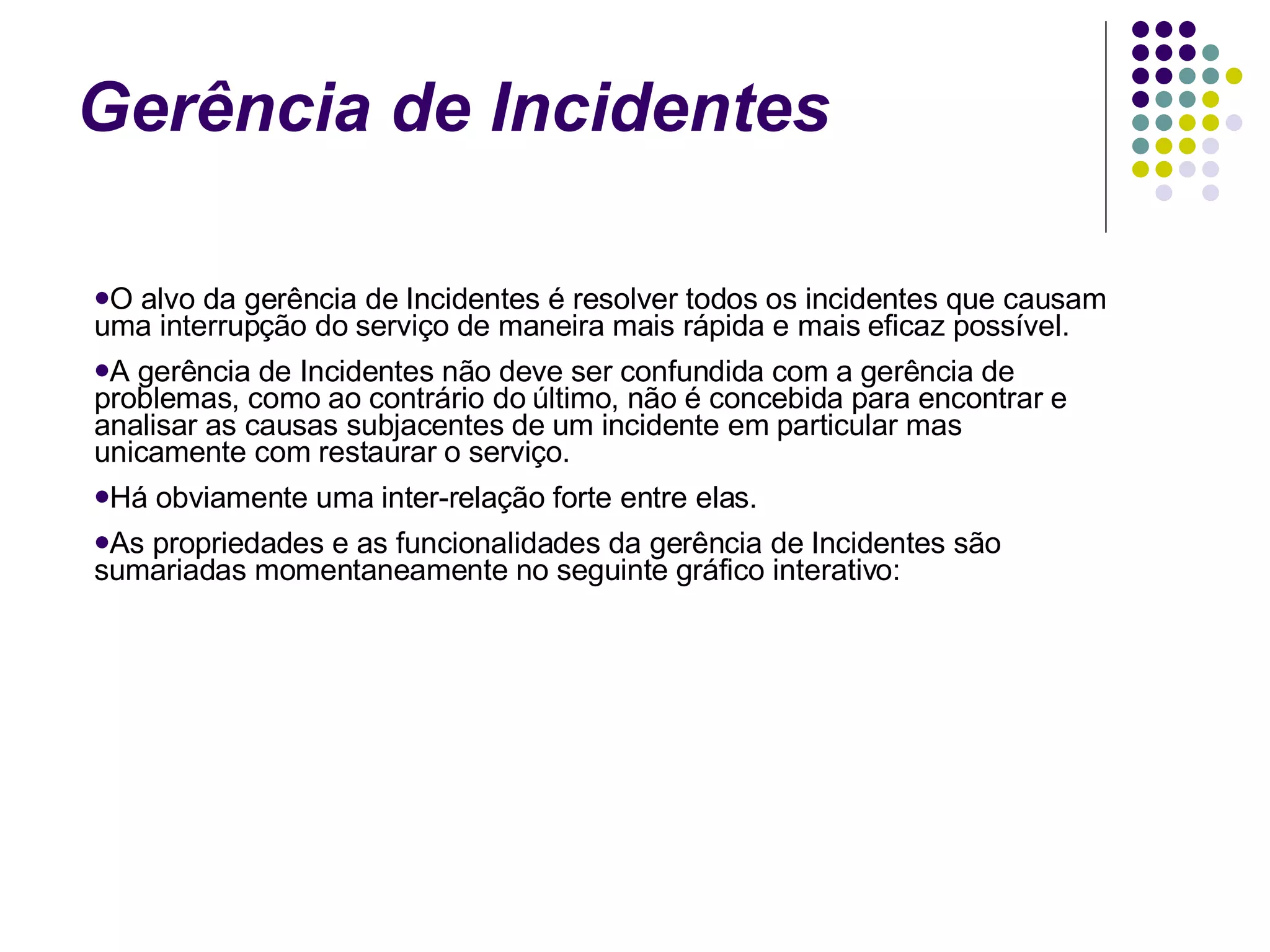 Gerência de Incidentes O alvo da gerência de Incidentes é resolver todos os incidentes que causam uma interrupção do serviço de maneira mais rápida e mais eficaz possível. A gerência de Incidentes não deve ser confundida com a gerência de problemas, como ao contrário do último, não é concebida para encontrar e analisar as causas subjacentes de um incidente em particular mas unicamente com restaurar o serviço. Há obviamente uma inter-relação forte entre elas. As propriedades e as funcionalidades da gerência de Incidentes são sumariadas momentaneamente no seguinte gráfico interativo: 