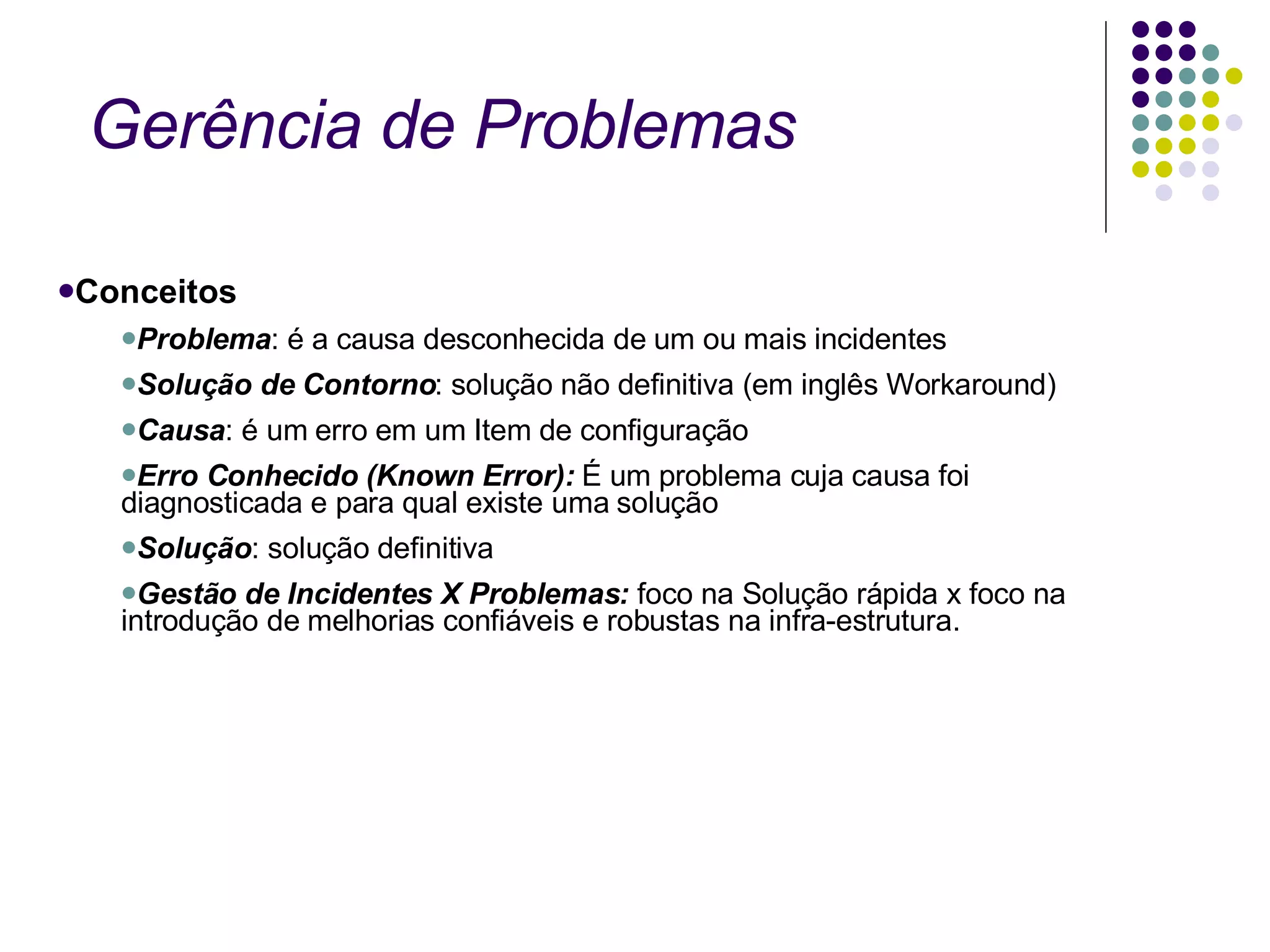 Gerência de Problemas  Conceitos Problema : é a causa desconhecida de um ou mais incidentes Solução de Contorno : solução não definitiva (em inglês Workaround) Causa : é um erro em um Item de configuração Erro Conhecido (Known Error):  É um problema cuja causa foi diagnosticada e para qual existe uma solução Solução : solução definitiva  Gestão de Incidentes X Problemas:  foco na Solução rápida x foco na introdução de melhorias confiáveis e robustas na infra-estrutura.  
