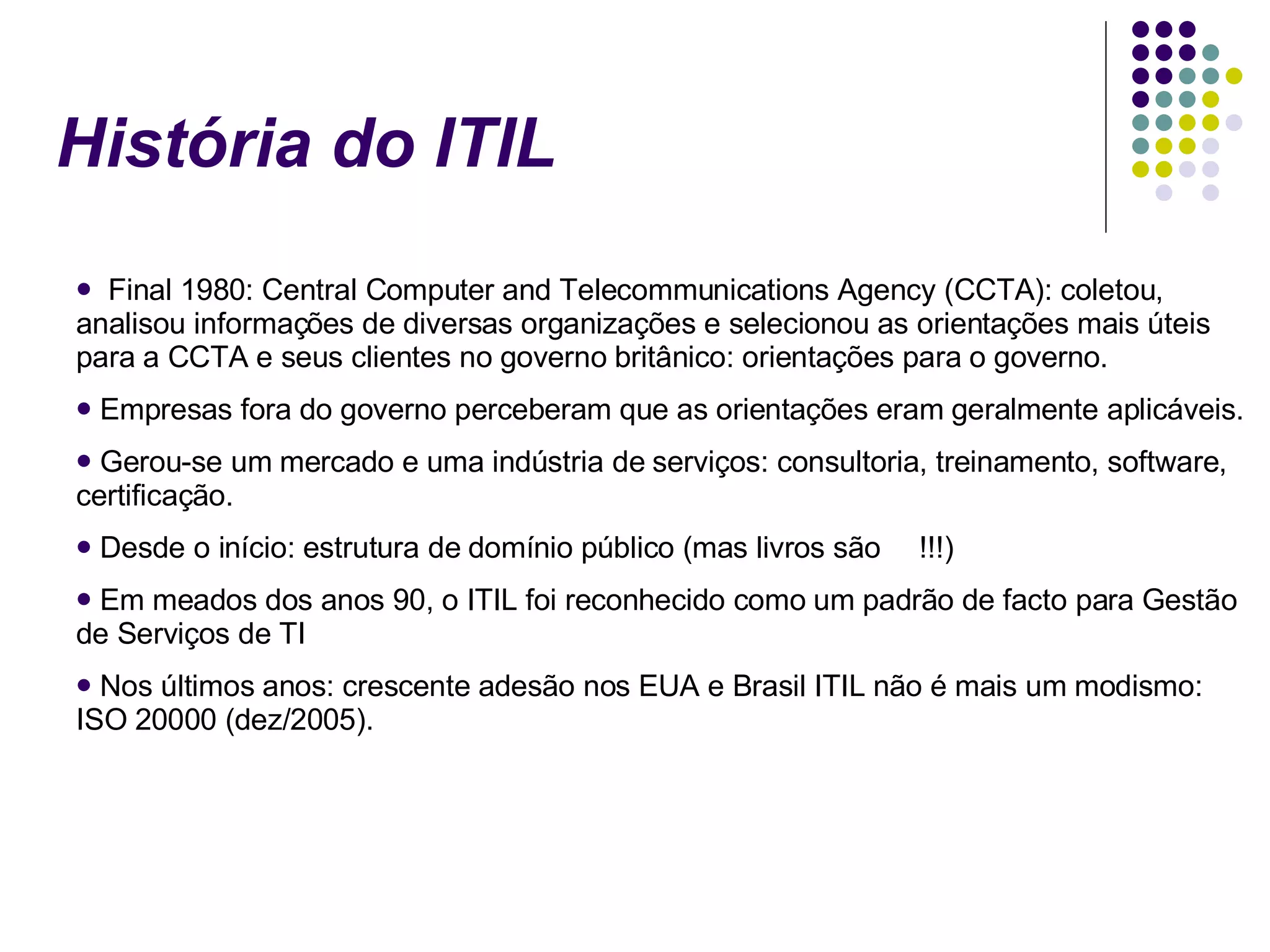 História do ITIL Final 1980: Central Computer and Telecommunications Agency (CCTA): coletou, analisou informações de diversas organizações e selecionou as orientações mais úteis para a CCTA e seus clientes no governo britânico: orientações para o governo. Empresas fora do governo perceberam que as orientações eram geralmente aplicáveis. Gerou-se um mercado e uma indústria de serviços: consultoria, treinamento, software, certificação. Desde o início: estrutura de domínio público (mas livros são  !!!) Em meados dos anos 90, o ITIL foi reconhecido como um padrão de facto para Gestão de Serviços de TI Nos últimos anos: crescente adesão nos EUA e Brasil ITIL não é mais um modismo: ISO 20000 (dez/2005). 