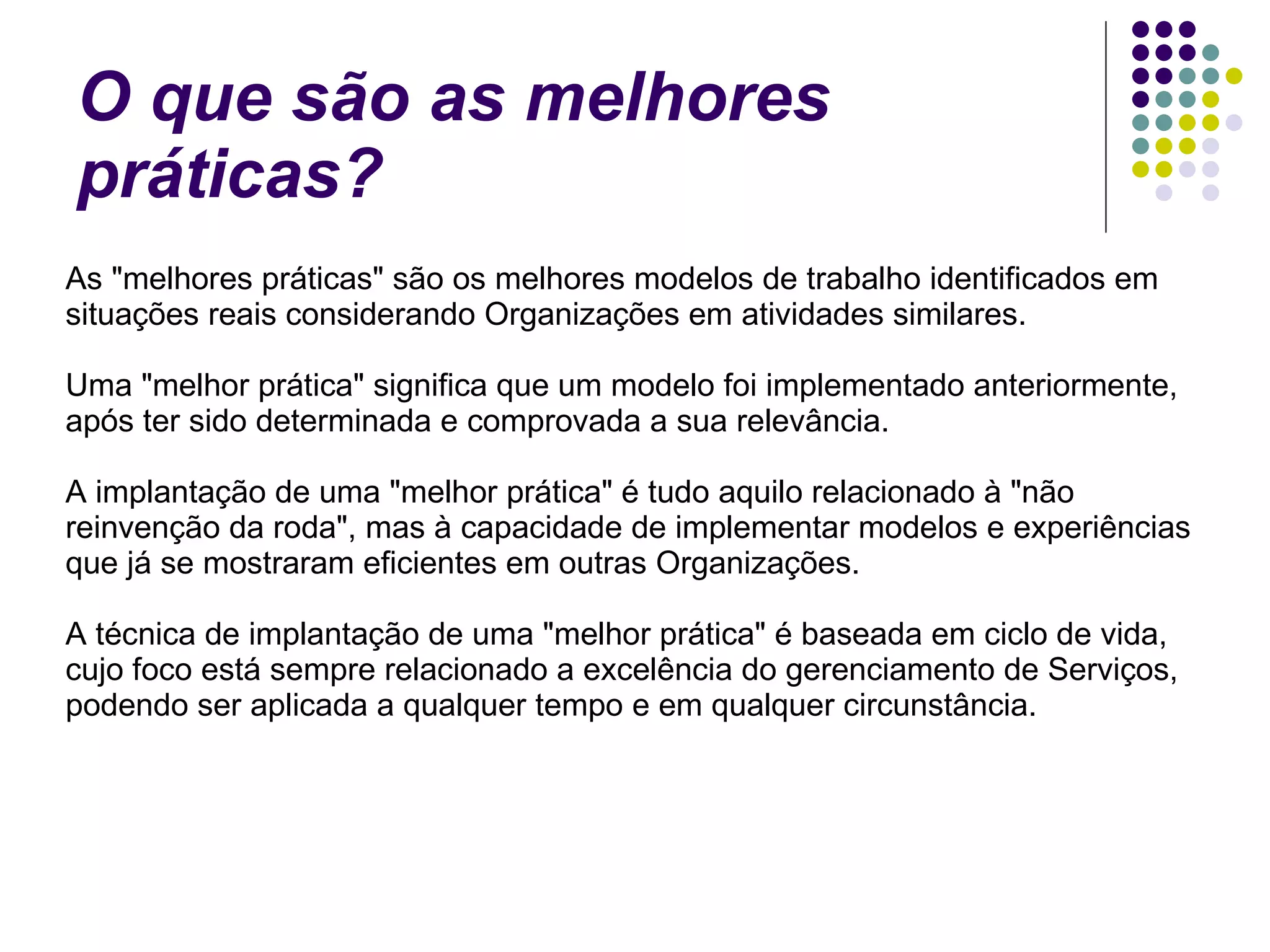 O que são as melhores práticas? As "melhores práticas" são os melhores modelos de trabalho identificados em situações reais considerando Organizações em atividades similares. Uma "melhor prática" significa que um modelo foi implementado anteriormente,  após ter sido determinada e comprovada a sua relevância. A implantação de uma "melhor prática" é tudo aquilo relacionado à "não reinvenção da roda", mas à capacidade de implementar modelos e experiências que já se mostraram eficientes em outras Organizações. A técnica de implantação de uma "melhor prática" é baseada em ciclo de vida, cujo foco está sempre relacionado a excelência do gerenciamento de Serviços, podendo ser aplicada a qualquer tempo e em qualquer circunstância. 
