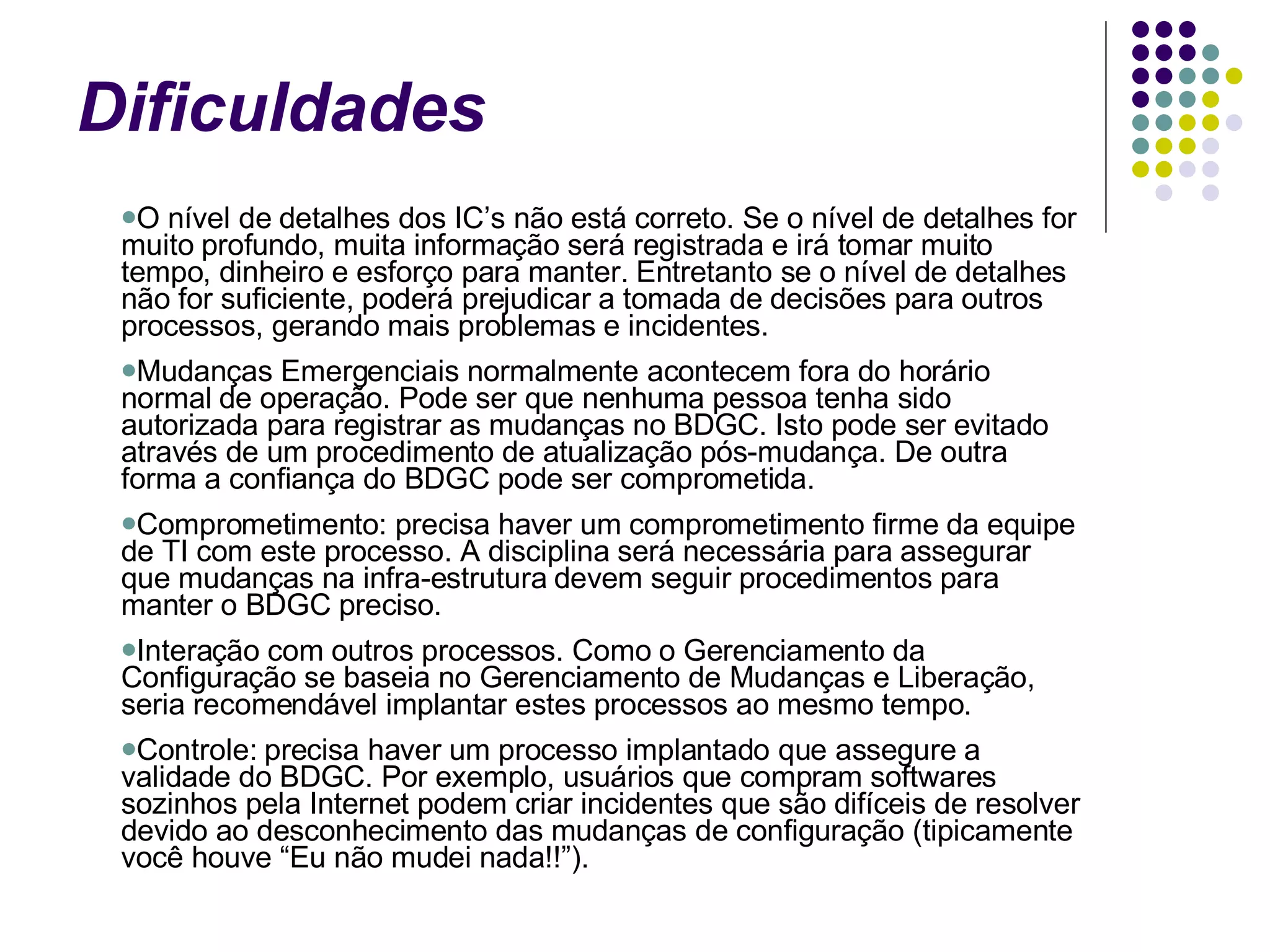 Dificuldades O nível de detalhes dos IC’s não está correto. Se o nível de detalhes for muito profundo, muita informação será registrada e irá tomar muito tempo, dinheiro e esforço para manter. Entretanto se o nível de detalhes não for suficiente, poderá prejudicar a tomada de decisões para outros processos, gerando mais problemas e incidentes.  Mudanças Emergenciais normalmente acontecem fora do horário normal de operação. Pode ser que nenhuma pessoa tenha sido autorizada para registrar as mudanças no BDGC. Isto pode ser evitado através de um procedimento de atualização pós-mudança. De outra forma a confiança do BDGC pode ser comprometida.  Comprometimento: precisa haver um comprometimento firme da equipe de TI com este processo. A disciplina será necessária para assegurar que mudanças na infra-estrutura devem seguir procedimentos para manter o BDGC preciso.  Interação com outros processos. Como o Gerenciamento da Configuração se baseia no Gerenciamento de Mudanças e Liberação, seria recomendável implantar estes processos ao mesmo tempo.  Controle: precisa haver um processo implantado que assegure a validade do BDGC. Por exemplo, usuários que compram softwares sozinhos pela Internet podem criar incidentes que são difíceis de resolver devido ao desconhecimento das mudanças de configuração (tipicamente você houve “Eu não mudei nada!!”).  