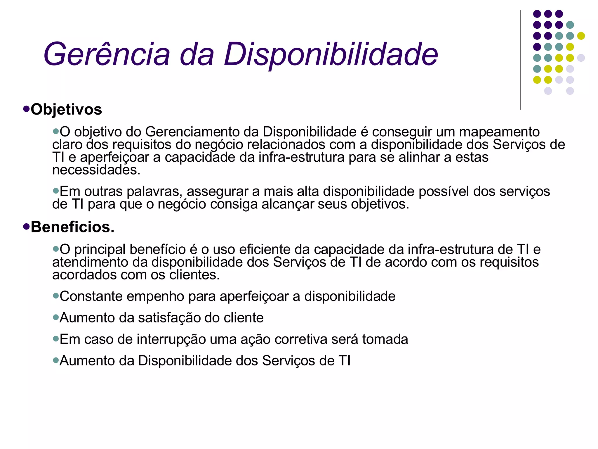 Gerência da Disponibilidade Objetivos O objetivo do Gerenciamento da Disponibilidade é conseguir um mapeamento claro dos requisitos do negócio relacionados com a disponibilidade dos Serviços de TI e aperfeiçoar a capacidade da infra-estrutura para se alinhar a estas necessidades. Em outras palavras, assegurar a mais alta disponibilidade possível dos serviços de TI para que o negócio consiga alcançar seus objetivos. Beneficios. O principal benefício é o uso eficiente da capacidade da infra-estrutura de TI e atendimento da disponibilidade dos Serviços de TI de acordo com os requisitos acordados com os clientes.  Constante empenho para aperfeiçoar a disponibilidade  Aumento da satisfação do cliente  Em caso de interrupção uma ação corretiva será tomada  Aumento da Disponibilidade dos Serviços de TI  