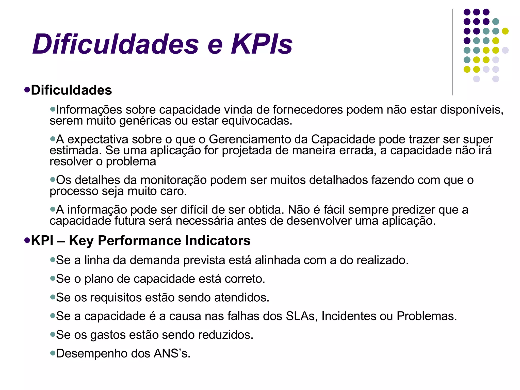Dificuldades e KPIs Dificuldades Informações sobre capacidade vinda de fornecedores podem não estar disponíveis, serem muito genéricas ou estar equivocadas.  A expectativa sobre o que o Gerenciamento da Capacidade pode trazer ser super estimada. Se uma aplicação for projetada de maneira errada, a capacidade não irá resolver o problema Os detalhes da monitoração podem ser muitos detalhados fazendo com que o processo seja muito caro.  A informação pode ser difícil de ser obtida. Não é fácil sempre predizer que a capacidade futura será necessária antes de desenvolver uma aplicação. KPI – Key Performance Indicators  Se a linha da demanda prevista está alinhada com a do realizado.  Se o plano de capacidade está correto.  Se os requisitos estão sendo atendidos.  Se a capacidade é a causa nas falhas dos SLAs, Incidentes ou Problemas.  Se os gastos estão sendo reduzidos.  Desempenho dos ANS’s.  
