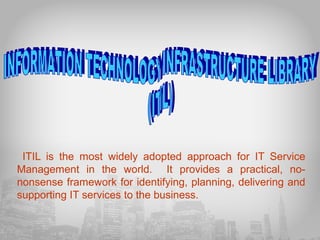 ITIL is the most widely adopted approach for IT Service
Management in the world. It provides a practical, nononsense framework for identifying, planning, delivering and
supporting IT services to the business.

 