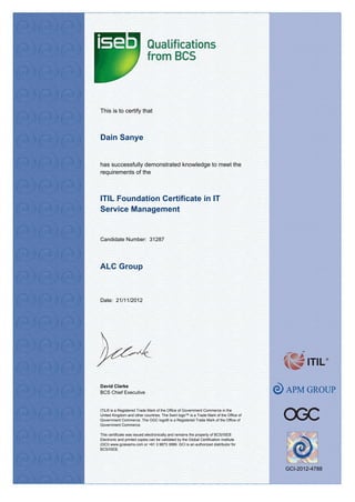 This is to certify that
has successfully demonstrated knowledge to meet the
requirements of the
Date: 21/11/2012
ALC Group
Dain Sanye
ITIL Foundation Certificate in IT
Service Management
David Clarke
BCS Chief Executive
ITIL® is a Registered Trade Mark of the Office of Government Commerce in the
United Kingdom and other countries. The Swirl logo™ is a Trade Mark of the Office of
Government Commerce. The OGC logo® is a Registered Trade Mark of the Office of
Government Commerce.
This certificate was issued electronically and remains the property of BCS/ISEB
Electronic and printed copies can be validated by the Global Certification Institute
(GCI) www.gciexams.com or +61 3 9873 3999. GCI is an authorized distributor for
BCS/ISEB.
Candidate Number: 31287
GCI-2012-4788
 