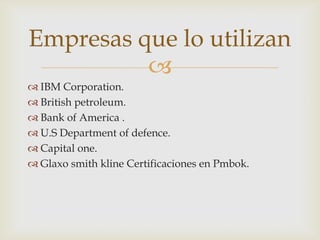 Empresas que lo utilizan

 IBM Corporation.
 British petroleum.
 Bank of America .
 U.S Department of defence.
 Capital one.
 Glaxo smith kline Certificaciones en Pmbok.

 