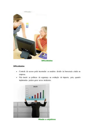 Dificuldades 
Dificuldades 
 Controle de acesso pode incomodar os usuários devido àa burocracia criada na 
empresa. 
 Não inserir as políticas de segurança na avaliação de impacto, pois, quando 
implantadas podem gerar novos incidentes. 
Missão e objetivos 
 