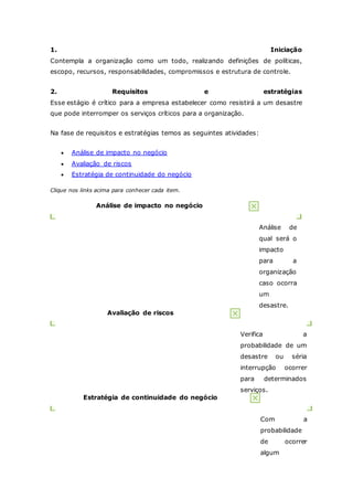 1. Iniciação 
Contempla a organização como um todo, realizando definições de políticas, 
escopo, recursos, responsabilidades, compromissos e estrutura de controle. 
2. Requisitos e estratégias 
Esse estágio é crítico para a empresa estabelecer como resistirá a um desastre 
que pode interromper os serviços críticos para a organização. 
Na fase de requisitos e estratégias temos as seguintes atividades: 
 Análise de impacto no negócio 
 Avaliação de riscos 
 Estratégia de continuidade do negócio 
Clique nos links acima para conhecer cada item. 
Análise de impacto no negócio 
Análise de 
qual será o 
impacto 
para a 
organização 
caso ocorra 
um 
desastre. 
Avaliação de riscos 
Verifica a 
probabilidade de um 
desastre ou séria 
interrupção ocorrer 
para determinados 
serviços. 
Estratégia de continuidade do negócio 
Com a 
probabilidade 
de ocorrer 
algum 
 