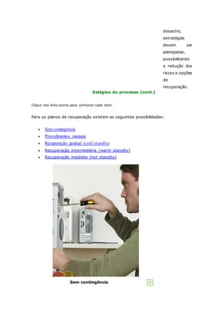 desastre, 
estratégias 
devem ser 
planejadas, 
possibilitando 
a redução dos 
riscos e opções 
de 
recuperação. 
Estágios do processo (cont.) 
Clique nos links acima para conhecer cada item. 
Para os planos de recuperação existem as seguintes possibilidades: 
 Sem contingência 
 Procedimentos manuais 
 Recuperação gradual (cold standby) 
 Recuperação intermediária (warm standby) 
 Recuperação imediata (hot standby) 
Sem contingência 
 