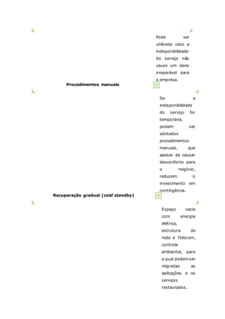 Pode ser 
utilizada caso a 
indisponibilidade 
do serviço não 
cause um dano 
irreparável para 
a empresa. 
Procedimentos manuais 
Se a 
indisponibilidade 
do serviço for 
temporária, 
podem ser 
adotados 
procedimentos 
manuais, que 
apesar de causar 
desconforto para 
o negócio, 
reduzem o 
investimento em 
contingência. 
Recuperação gradual (cold standby) 
Espaço vazio 
com energia 
elétrica, 
estrutura de 
rede e Telecom, 
controle 
ambiental, para 
a qual podem ser 
migradas as 
aplicações e os 
serviços 
restaurados. 
 