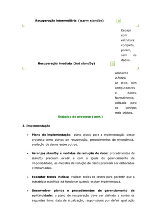 Recuperação intermediária (warm standby) 
Espaço 
com 
estrutura 
completa, 
porém, 
sem os 
dados. 
Recuperação imediata (hot standby) 
Ambiente 
idêntico 
ao ativo, com 
computadores 
e dados. 
Normalmente, 
utilizada para 
os serviços 
mais críticos. 
Estágios do processo (cont.) 
3. Implementação 
 Plano de implementação: plano criado para a implementação desse 
processo como planos de recuperação, procedimentos de emergência, 
avaliação de danos entre outros. 
 Arranjos standby e medidas de redução de risco: procedimentos de 
standby precisam existir e com a ajuda do gerenciamento de 
disponibilidade, as medidas de redução de riscos precisam ser elaboradas 
e implantadas. 
 Executar testes iniciais: realizar todos os testes para garantir que a 
estratégia escolhida irá funcionar quando estiver implementada. 
 Desenvolver planos e procedimentos de gerenciamento de 
continuidade: o plano de recuperação deve ser definido e conter os 
seguintes itens: data de atualização, responsáveis por definir qual ação 
 