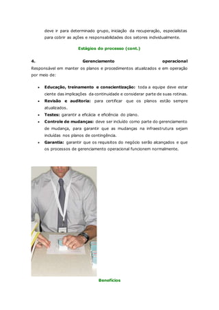 deve ir para determinado grupo, iniciação da recuperação, especialistas 
para cobrir as ações e responsabilidades dos setores individualmente. 
Estágios do processo (cont.) 
4. Gerenciamento operacional 
Responsável em manter os planos e procedimentos atualizados e em operação 
por meio de: 
 Educação, treinamento e conscientização: toda a equipe deve estar 
ciente das implicações da continuidade e considerar parte de suas rotinas. 
 Revisão e auditoria: para certificar que os planos estão sempre 
atualizados. 
 Testes: garantir a eficácia e eficiência do plano. 
 Controle de mudanças: deve ser incluído como parte do gerenciamento 
de mudança, para garantir que as mudanças na infraestrutura sejam 
incluídas nos planos de contingência. 
 Garantia: garantir que os requisitos do negócio serão alcançados e que 
os processos de gerenciamento operacional funcionem normalmente. 
Benefícios 
 