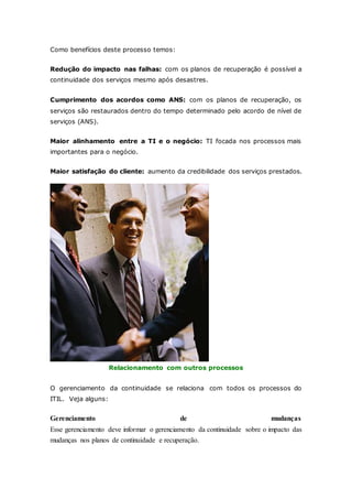 Como benefícios deste processo temos: 
Redução do impacto nas falhas: com os planos de recuperação é possível a 
continuidade dos serviços mesmo após desastres. 
Cumprimento dos acordos como ANS: com os planos de recuperação, os 
serviços são restaurados dentro do tempo determinado pelo acordo de nível de 
serviços (ANS). 
Maior alinhamento entre a TI e o negócio: TI focada nos processos mais 
importantes para o negócio. 
Maior satisfação do cliente: aumento da credibilidade dos serviços prestados. 
Relacionamento com outros processos 
O gerenciamento da continuidade se relaciona com todos os processos do 
ITIL. Veja alguns: 
Gerenciamento de mudanças 
Esse gerenciamento deve informar o gerenciamento da continuidade sobre o impacto das 
mudanças nos planos de continuidade e recuperação. 
 