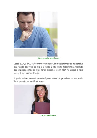 Nova versão dos livros 
Desde 2004, a OGC (Office for Government Commerce) tornou-se responsável 
pela revisão dos livros do ITIL e a versão 2 não refletia totalmente a realidade 
das empresas, então os livros foram reescritos e em 2007 foi lançada a nova 
versão 3 com apenas 5 livros. 
A grande mudança estrutural da versão 2 para a versão 3, é que os livros da nova versão 
fazem parte do ciclo de vida do serviço. 
Os 5 Livros ITIL 
 