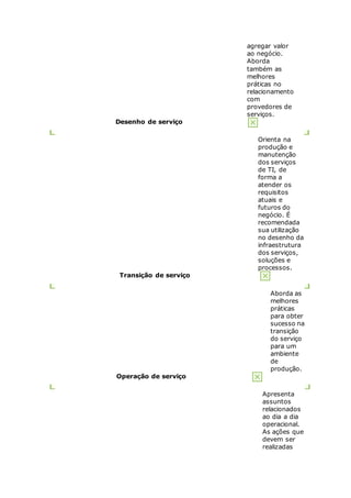 agregar valor 
ao negócio. 
Aborda 
também as 
melhores 
práticas no 
relacionamento 
com 
provedores de 
serviços. 
Desenho de serviço 
Orienta na 
produção e 
manutenção 
dos serviços 
de TI, de 
forma a 
atender os 
requisitos 
atuais e 
futuros do 
negócio. É 
recomendada 
sua utilização 
no desenho da 
infraestrutura 
dos serviços, 
soluções e 
processos. 
Transição de serviço 
Aborda as 
melhores 
práticas 
para obter 
sucesso na 
transição 
do serviço 
para um 
ambiente 
de 
produção. 
Operação de serviço 
Apresenta 
assuntos 
relacionados 
ao dia a dia 
operacional. 
As ações que 
devem ser 
realizadas 
 