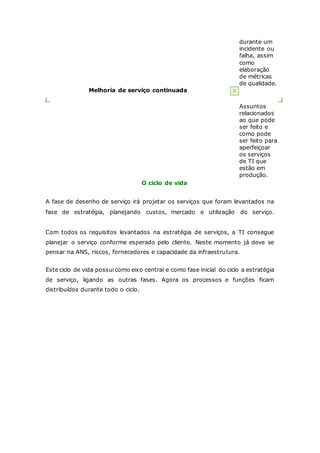 durante um 
incidente ou 
falha, assim 
como 
elaboração 
de métricas 
de qualidade. 
Melhoria de serviço continuada 
Assuntos 
relacionados 
ao que pode 
ser feito e 
como pode 
ser feito para 
aperfeiçoar 
os serviços 
de TI que 
estão em 
produção. 
O ciclo de vida 
A fase de desenho de serviço irá projetar os serviços que foram levantados na 
fase de estratégia, planejando custos, mercado e utilização do serviço. 
Com todos os requisitos levantados na estratégia de serviços, a TI consegue 
planejar o serviço conforme esperado pelo cliente. Neste momento já deve se 
pensar na ANS, riscos, fornecedores e capacidade da infraestrutura. 
Este ciclo de vida possui como eixo central e como fase inicial do ciclo a estratégia 
de serviço, ligando as outras fases. Agora os processos e funções ficam 
distribuídos durante todo o ciclo. 
 