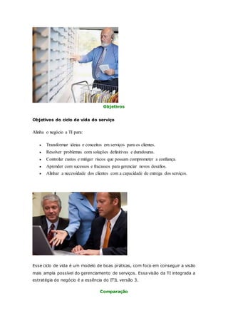 Objetivos 
Objetivos do ciclo de vida do serviço 
Alinha o negócio a TI para: 
 Transformar ideias e conceitos em serviços para os clientes. 
 Resolver problemas com soluções definitivas e duradouras. 
 Controlar custos e mitigar riscos que possam comprometer a confiança. 
 Aprender com sucessos e fracassos para gerenciar novos desafios. 
 Alinhar a necessidade dos clientes com a capacidade de entrega dos serviços. 
Esse ciclo de vida é um modelo de boas práticas, com foco em conseguir a visão 
mais ampla possível do gerenciamento de serviços. Essa visão da TI integrada a 
estratégia do negócio é a essência do ITIL versão 3. 
Comparação 
 
