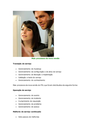 Mais processos da nova versão 
Transição de serviço 
 Gerenciamento de mudança 
 Gerenciamento da configuração e de ativo de serviço 
 Gerenciamento de liberação e implantação 
 Validação e teste do serviço 
 Gerenciamento do conhecimento 
Mais processos da nova versão do ITIL que foram distribuídos da seguinte forma: 
Operação de serviço 
 Gerenciamento de evento 
 Gerenciamento de incidente 
 Cumprimento de requisição 
 Gerenciamento de problema 
 Gerenciamento de acesso 
Melhoria de serviço continuada 
 Sete passos de melhorias 
 