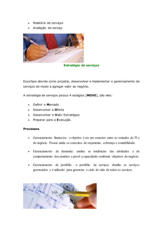  Relatório de serviços 
 Avaliação de serviço 
Estratégia de serviços 
Essa fase aborda como projetar, desenvolver e implementar o gerenciamento de 
serviços de modo a agregar valor ao negócio. 
A estratégia de serviços possui 4 estágios [MOVE], são eles: 
 Definir o Mercado 
 Desenvolver a Oferta 
 Desenvolver o Valor Estratégico 
 Preparar para a Execução. 
Processos 
 Gerenciamento financeiro: o objetivo é ser um conector entre as vontades da TI e 
do negócio. Possui ainda os conceitos de orçamento, cobrança e contabilidade. 
 Gerenciamento da demanda: analisa as tendências das atividades e do 
comportamento dos usuários e provê a capacidade conforme objetivos do negócio. 
 Gerenciamento de portfólio: o portfólio de serviços detalha os serviços 
gerenciados e é utilizado para gerenciar o ciclo de vida de todos os serviços. 
 