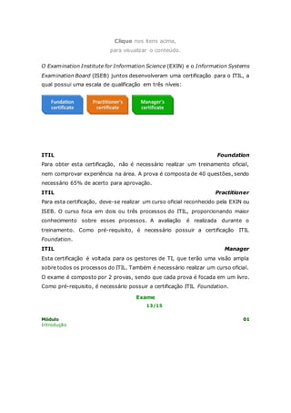 Clique nos itens acima, 
para visualizar o conteúdo. 
O Examination Institute for Information Science (EXIN) e o Information Systems 
Examination Board (ISEB) juntos desenvolveram uma certificação para o ITIL, a 
qual possui uma escala de qualificação em três níveis: 
ITIL Foundation 
Para obter esta certificação, não é necessário realizar um treinamento oficial, 
nem comprovar experiência na área. A prova é composta de 40 questões, sendo 
necessário 65% de acerto para aprovação. 
ITIL Practitioner 
Para esta certificação, deve-se realizar um curso oficial reconhecido pela EXIN ou 
ISEB. O curso foca em dois ou três processos do ITIL, proporcionando maior 
conhecimento sobre esses processos. A avaliação é realizada durante o 
treinamento. Como pré-requisito, é necessário possuir a certificação ITIL 
Foundation. 
ITIL Manager 
Esta certificação é voltada para os gestores de TI, que terão uma visão ampla 
sobre todos os processos do ITIL. Também é necessário realizar um curso oficial. 
O exame é composto por 2 provas, sendo que cada prova é focada em um livro. 
Como pré-requisito, é necessário possuir a certificação ITIL Foundation. 
Exame 
13/15 
Módulo 01 
Introdução 
 