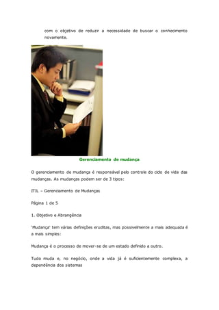 com o objetivo de reduzir a necessidade de buscar o conhecimento 
novamente. 
Gerenciamento de mudança 
O gerenciamento de mudança é responsável pelo controle do ciclo de vida das 
mudanças. As mudanças podem ser de 3 tipos: 
ITIL – Gerenciamento de Mudanças 
Página 1 de 5 
1. Objetivo e Abrangência 
‘Mudança’ tem várias definições eruditas, mas possivelmente a mais adequada é 
a mais simples: 
Mudança é o processo de mover-se de um estado definido a outro. 
Tudo muda e, no negócio, onde a vida já é suficientemente complexa, a 
dependência dos sistemas 
 