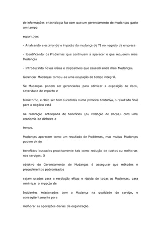 de informações e tecnologia faz com que um gerenciamento de mudanças gaste 
um tempo 
espantoso: 
- Analisando e estimando o impacto da mudança de TI no negócio da empresa 
- Identificando os Problemas que continuam a aparecer e que requerem mais 
Mudanças 
- Introduzindo novas idéias e dispositivos que causem ainda mais Mudanças. 
Gerenciar Mudanças tornou-se uma ocupação de tempo integral. 
Se Mudanças podem ser gerenciadas para otimizar a exposição ao risco, 
severidade de impacto e 
transtorno, e claro ser bem sucedidas numa primeira tentativa, o resultado final 
para o negócio está 
na realização antecipada de benefícios (ou remoção de riscos), com uma 
economia de dinheiro e 
tempo. 
Mudanças aparecem como um resultado de Problemas, mas muitas Mudanças 
podem vir de 
benefícios buscados proativamente tais como redução de custos ou melhorias 
nos serviços. O 
objetivo do Gerenciamento de Mudanças é assegurar que métodos e 
procedimentos padronizados 
sejam usados para a resolução eficaz e rápida de todas as Mudanças, para 
minimizar o impacto de 
Incidentes relacionados com a Mudança na qualidade do serviço, e 
conseqüentemente para 
melhorar as operações diárias da organização. 
 