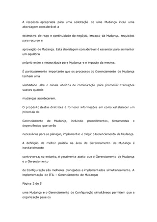 A resposta apropriada para uma solicitação de uma Mudança inclui uma 
abordagem considerável a 
estimativa de risco e continuidade do negócio, impacto da Mudança, requisitos 
para recurso e 
aprovação de Mudança. Esta abordagem considerável é essencial para se manter 
um equilíbrio 
próprio entre a necessidade para Mudança e o impacto da mesma. 
É particularmente importante que os processos do Gerenciamento de Mudança 
tenham uma 
visibilidade alta e canais abertos de comunicação para promover transições 
suaves quando 
mudanças acontecerem. 
O propósito destas diretrizes é fornecer informações em como estabelecer um 
processo de 
Gerenciamento de Mudança, incluindo procedimentos, ferramentas e 
dependências que serão 
necessárias para se planejar, implementar e dirigir o Gerenciamento de Mudança. 
A definição de melhor prática na área de Gerenciamento de Mudança é 
inevitavelmente 
controversa; no entanto, é geralmente aceito que o Gerenciamento de Mudança 
e o Gerenciamento 
de Configuração são melhores planejados e implementados simultaneamente. A 
implementação de ITIL – Gerenciamento de Mudanças 
Página 2 de 5 
uma Mudança e o Gerenciamento de Configuração simultâneos permitem que a 
organização pese os 
 