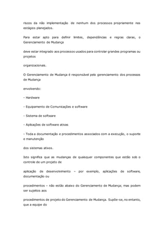 riscos da não implementação de nenhum dos processos propriamente nos 
estágios planejados. 
Para estar apto para definir limites, dependências e regras claras, o 
Gerenciamento de Mudança 
deve estar integrado aos processos usados para controlar grandes programas ou 
projetos 
organizacionais. 
O Gerenciamento de Mudança é responsável pelo gerenciamento dos processos 
de Mudança 
envolvendo: 
- Hardware 
- Equipamento de Comunicações e software 
- Sistema de software 
- Aplicações de software ativas 
- Toda a documentação e procedimentos associados com a execução, o suporte 
e manutenção 
dos sistemas ativos. 
Isto significa que as mudanças de quaisquer componentes que estão sob o 
controle de um projeto de 
aplicação de desenvolvimento – por exemplo, aplicações de software, 
documentação ou 
procedimentos – não estão abaixo do Gerenciamento de Mudança; mas podem 
ser sujeitos aos 
procedimentos de projeto do Gerenciamento de Mudança. Supõe-se, no entanto, 
que a equipe do 
 