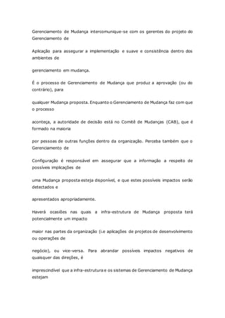 Gerenciamento de Mudança intercomunique-se com os gerentes do projeto do 
Gerenciamento de 
Aplicação para assegurar a implementação e suave e consistência dentro dos 
ambientes de 
gerenciamento em mudança. 
É o processo de Gerenciamento de Mudança que produz a aprovação (ou do 
contrário), para 
qualquer Mudança proposta. Enquanto o Gerenciamento de Mudança faz com que 
o processo 
aconteça, a autoridade de decisão está no Comitê de Mudanças (CAB), que é 
formado na maioria 
por pessoas de outras funções dentro da organização. Perceba também que o 
Gerenciamento de 
Configuração é responsável em assegurar que a informação a respeito de 
possíveis implicações de 
uma Mudança proposta esteja disponível, e que estes possíveis impactos serão 
detectados e 
apresentados apropriadamente. 
Haverá ocasiões nas quais a infra-estrutura de Mudança proposta terá 
potencialmente um impacto 
maior nas partes da organização (i.e aplicações de projetos de desenvolvimento 
ou operações de 
negócio), ou vice-versa. Para abrandar possíveis impactos negativos de 
quaisquer das direções, é 
imprescindível que a infra-estrutura e os sistemas de Gerenciamento de Mudança 
estejam 
 