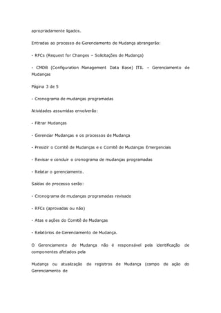 apropriadamente ligados. 
Entradas ao processo de Gerenciamento de Mudança abrangerão: 
- RFCs (Request for Changes – Solicitações de Mudança) 
- CMDB (Configuration Management Data Base) ITIL – Gerenciamento de 
Mudanças 
Página 3 de 5 
- Cronograma de mudanças programadas 
Atividades assumidas envolverão: 
- Filtrar Mudanças 
- Gerenciar Mudanças e os processos de Mudança 
- Presidir o Comitê de Mudanças e o Comitê de Mudanças Emergenciais 
- Revisar e concluir o cronograma de mudanças programadas 
- Relatar o gerenciamento. 
Saídas do processo serão: 
- Cronograma de mudanças programadas revisado 
- RFCs (aprovadas ou não) 
- Atas e ações do Comitê de Mudanças 
- Relatórios de Gerenciamento de Mudança. 
O Gerenciamento de Mudança não é responsável pela identificação de 
componentes afetados pela 
Mudança ou atualização de registros de Mudança (campo de ação do 
Gerenciamento de 
 